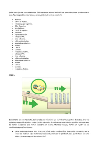 juntas para ejecutar una tarea simple. Dedícale tiempo a reunir artículos que puedas encontrar alrededor de tu
casa. Algunos posibles materiales de construcción incluyen (¡sé creativo!):
 dominós.
 tablas de madera.
 rollos de papel higiénico.
 CD o disquetes.
 Ventiladores.
 carros de juguete.
 Patinetas.
 figuras de acción.
 tubos de PVC.
 cinta adhesiva.
 tableros de clavijas.
 abrazaderas plásticas.
 Imanes.
 Canicas.
 Cuerdas.
 vasos descartables.
 tubos de PVC.
 cinta adhesiva.
 tableros de clavijas.
 abrazaderas plásticas.
 Imanes.
 Canicas.
 Cuerdas.
 vasos desechables.
PASO 5.
Experimenta con los materiales. Coloca todos los materiales que reuniste en tu superficie de trabajo. Una vez
que estés organizado, empieza a jugar con los materiales. A medida que experimentes, combina los materiales
de manera inesperada para formar reacciones en cadena. Mientras trabajas, mantén un registro de las
combinaciones que funcionaron.
 Hazte preguntas durante todo el proceso. ¿Qué objeto puedo utilizar para enviar este carrito por la
rampa de madera? ¿Qué materiales necesitaré para hacer el péndulo? ¿Qué puedo hacer con una
palanca, una canica y una figura de acción?
 