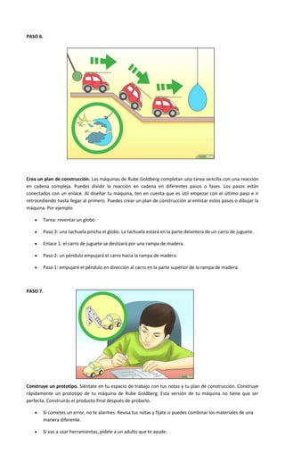 PASO 6.
Crea un plan de construcción. Las máquinas de Rube Goldberg completan una tarea sencilla con una reacción
en cadena compleja. Puedes dividir la reacción en cadena en diferentes pasos o fases. Los pasos están
conectados con un enlace. Al diseñar tu máquina, ten en cuenta que es útil empezar con el último paso e ir
retrocediendo hasta llegar al primero. Puedes crear un plan de construcción al enlistar estos pasos o dibujar la
máquina. Por ejemplo:
 Tarea: reventar un globo.
 Paso 3: una tachuela pincha el globo. La tachuela estará en la parte delantera de un carro de juguete.
 Enlace 1: el carro de juguete se deslizará por una rampa de madera.
 Paso 2: un péndulo empujará el carro hacia la rampa de madera.
 Paso 1: empujaré el péndulo en dirección al carro en la parte superior de la rampa de madera.
PASO 7.
Construye un prototipo. Siéntate en tu espacio de trabajo con tus notas y tu plan de construcción. Construye
rápidamente un prototipo de tu máquina de Rube Goldberg. Esta versión de tu máquina no tiene que ser
perfecta. Construirás el producto final después de probarlo.
 Si cometes un error, no te alarmes. Revisa tus notas y fíjate si puedes combinar los materiales de una
manera diferente.
 Si vas a usar herramientas, pídele a un adulto que te ayude.
 