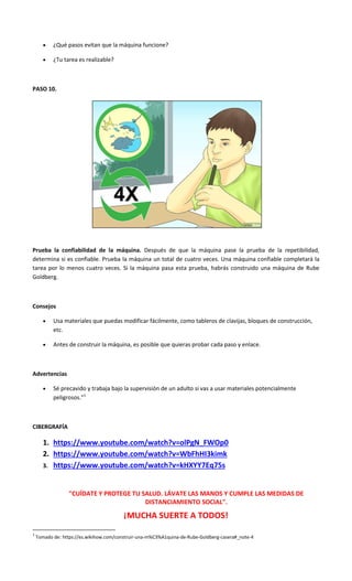  ¿Qué pasos evitan que la máquina funcione?
 ¿Tu tarea es realizable?
PASO 10.
Prueba la confiabilidad de la máquina. Después de que la máquina pase la prueba de la repetibilidad,
determina si es confiable. Prueba la máquina un total de cuatro veces. Una máquina confiable completará la
tarea por lo menos cuatro veces. Si la máquina pasa esta prueba, habrás construido una máquina de Rube
Goldberg.
Consejos
 Usa materiales que puedas modificar fácilmente, como tableros de clavijas, bloques de construcción,
etc.
 Antes de construir la máquina, es posible que quieras probar cada paso y enlace.
Advertencias
 Sé precavido y trabaja bajo la supervisión de un adulto si vas a usar materiales potencialmente
peligrosos.”1
CIBERGRAFÍA
1. https://www.youtube.com/watch?v=olPgN_FWOp0
2. https://www.youtube.com/watch?v=WbFhHI3kimk
3. https://www.youtube.com/watch?v=kHXYY7Eq75s
"CUÍDATE Y PROTEGE TU SALUD. LÁVATE LAS MANOS Y CUMPLE LAS MEDIDAS DE
DISTANCIAMIENTO SOCIAL".
¡MUCHA SUERTE A TODOS!
1
Tomado de: https://es.wikihow.com/construir-una-m%C3%A1quina-de-Rube-Goldberg-casera#_note-4
 