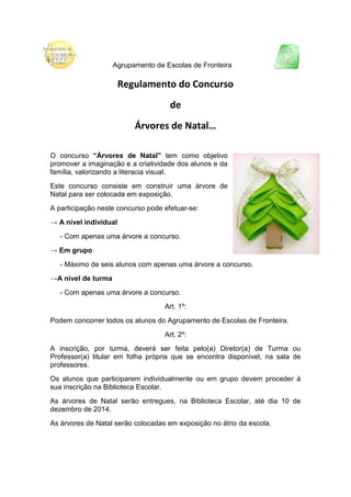 Agrupamento de Escolas de Fronteira 
Regulamento do Concurso 
de 
Árvores de Natal… 
O concurso “Árvores de Natal” tem como objetivo promover a imaginação e a criatividade dos alunos e da família, valorizando a literacia visual. 
Este concurso consiste em construir uma árvore de Natal para ser colocada em exposição. 
A participação neste concurso pode efetuar-se: 
→ A nível individual 
- Com apenas uma árvore a concurso. 
→ Em grupo 
- Máximo de seis alunos com apenas uma árvore a concurso. 
→A nível de turma 
- Com apenas uma árvore a concurso. 
Art. 1º: 
Podem concorrer todos os alunos do Agrupamento de Escolas de Fronteira. 
Art. 2º: 
A inscrição, por turma, deverá ser feita pelo(a) Diretor(a) de Turma ou Professor(a) titular em folha própria que se encontra disponível, na sala de professores. 
Os alunos que participarem individualmente ou em grupo devem proceder à sua inscrição na Biblioteca Escolar. 
As árvores de Natal serão entregues, na Biblioteca Escolar, até dia 10 de dezembro de 2014. 
As árvores de Natal serão colocadas em exposição no átrio da escola. 
 