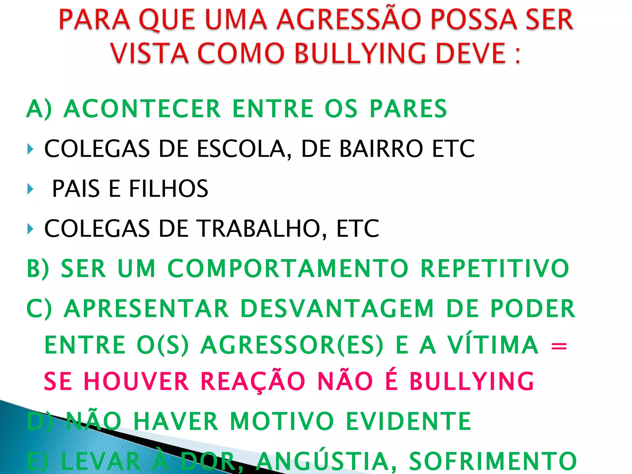 A) ACONTECER ENTRE OS PARES COLEGAS DE ESCOLA, DE BAIRRO ETC PAIS E FILHOS COLEGAS DE TRABALHO, ETC B) SER UM COMPORTAMENTO REPETITIVO C) APRESENTAR DESVANTAGEM DE PODER ENTRE O(S) AGRESSOR(ES) E A VÍTIMA  = SE HOUVER REAÇÃO NÃO É BULLYING D) NÃO HAVER MOTIVO EVIDENTE E) LEVAR À DOR, ANGÚSTIA, SOFRIMENTO OU CONTRANGIMENTO. 