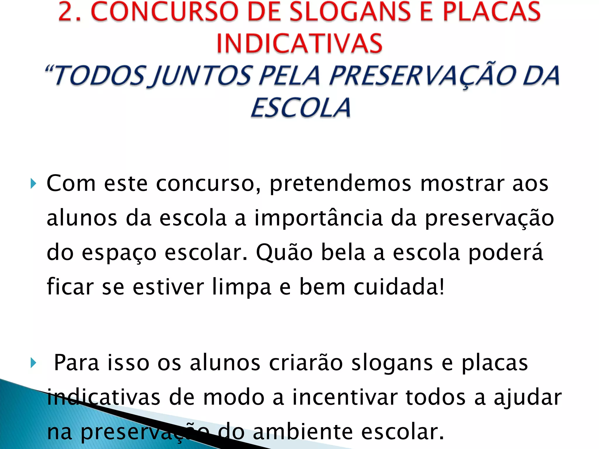 Com este concurso, pretendemos mostrar aos alunos da escola a importância da preservação do espaço escolar. Quão bela a escola poderá ficar se estiver limpa e bem cuidada! Para isso os alunos criarão slogans e placas indicativas de modo a incentivar todos a ajudar na preservação do ambiente escolar. 