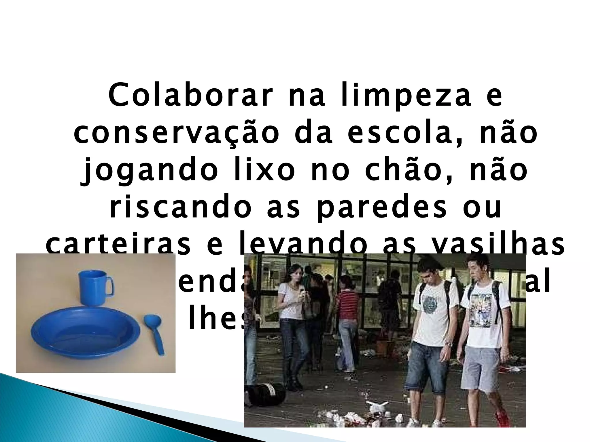 Colaborar na limpeza e conservação da escola, não jogando lixo no chão, não riscando as paredes ou carteiras e levando as vasilhas da merenda de volta ao local onde lhes são entregues. 