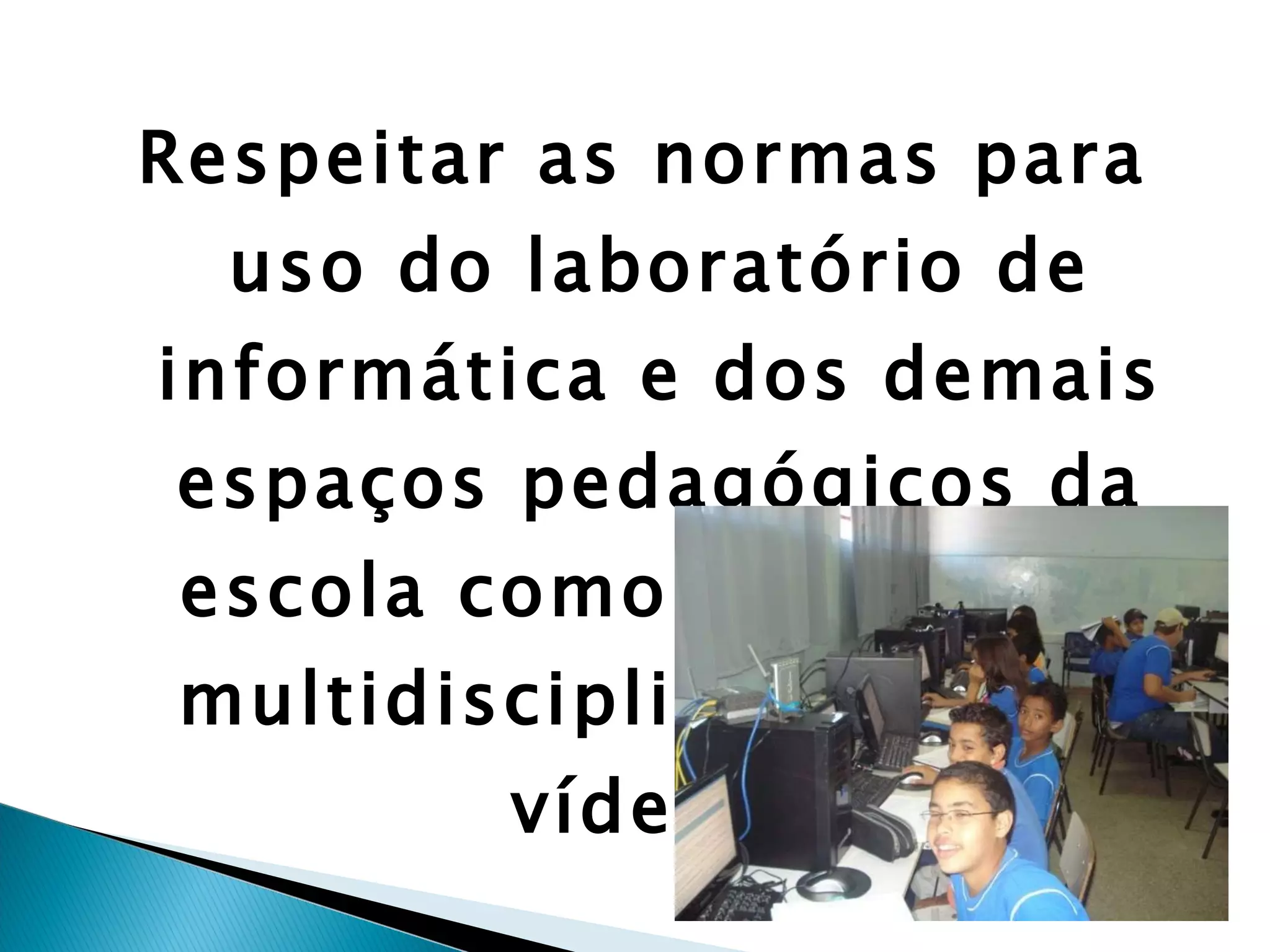 Respeitar as normas para uso do laboratório de informática e dos demais espaços pedagógicos da escola como laboratório multidisciplinar, sala de vídeo... 