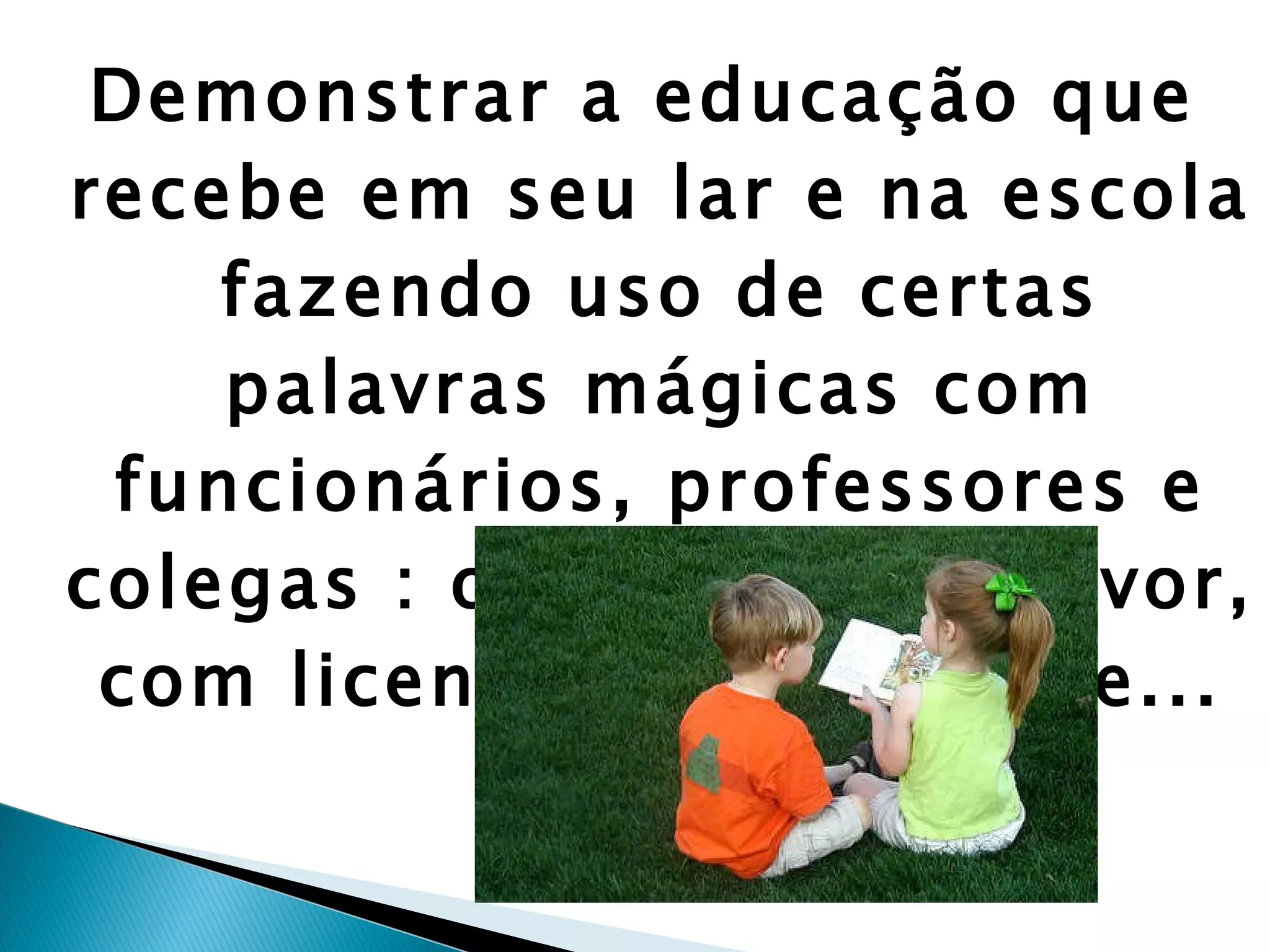 Demonstrar a educação que recebe em seu lar e na escola fazendo uso de certas palavras mágicas com funcionários, professores e colegas : obrigado, por favor, com licença, desculpe-me... 