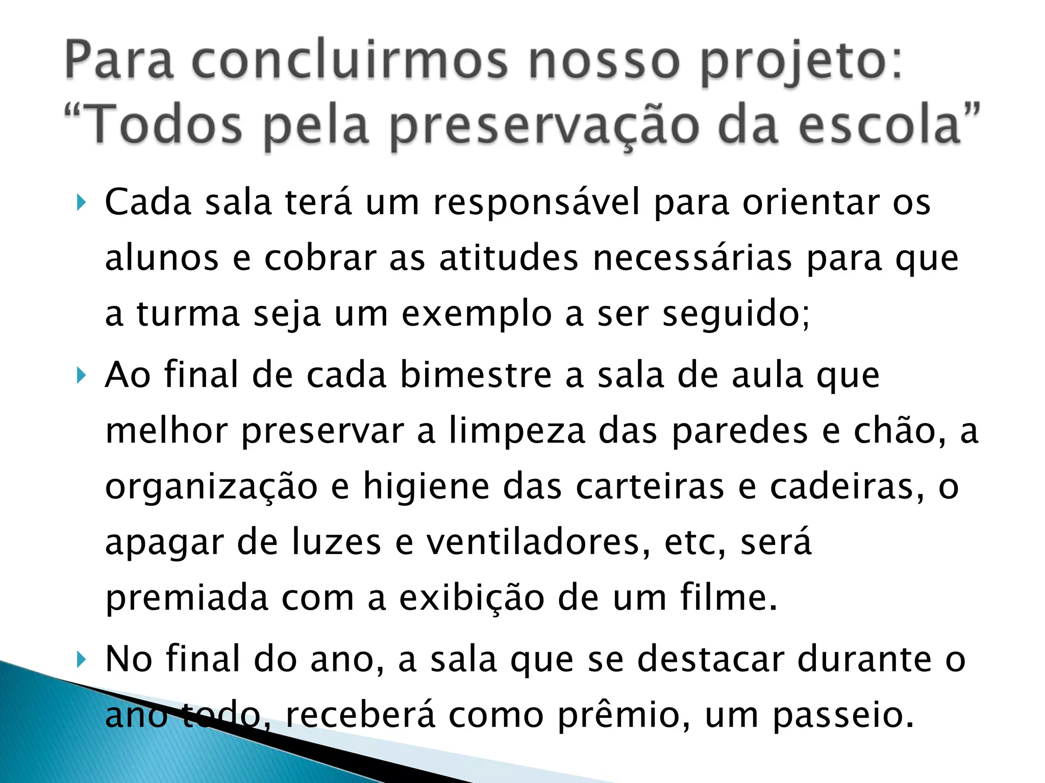 Cada sala terá um responsável para orientar os alunos e cobrar as atitudes necessárias para que a turma seja um exemplo a ser seguido; Ao final de cada bimestre a sala de aula que melhor preservar a limpeza das paredes e chão, a organização e higiene das carteiras e cadeiras, o apagar de luzes e ventiladores, etc, será premiada com a exibição de um filme. No final do ano, a sala que se destacar durante o ano todo, receberá como prêmio, um passeio.  