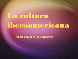 La cultura
iberoamericana
Preparación para los concursos
 