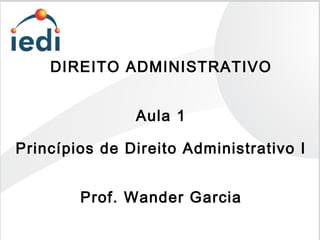 DIREITO ADMINISTRATIVO
Aula 1
Princípios de Direito Administrativo I
Prof. Wander Garcia
 