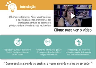 Clique para ver o vídeo
O Concurso Professor Autor visa incentivar
o aperfeiçoamento profissional dos
professores, através do estímulo à
produção de material didático multimídia.
“Quem ensina aprende ao ensinar e quem aprende ensina ao aprender”
Tópicos do currículo escolar do
Ensino Fundamental e/ou
Ensino Médio
Plataforma online para gestão
do processo de submissão e
seleção de conteúdo.
Metodologia de curadoria
editorial e avaliação imparcial
dos trabalhos submetidos.
Introdução
 
