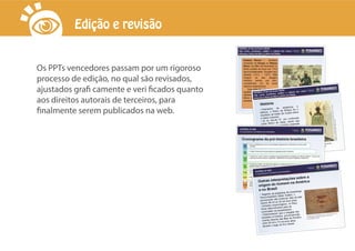 Os PPTs vencedores passam por um rigoroso
processo de edição, no qual são revisados,
ajustados grafi camente e veri ficados quanto
aos direitos autorais de terceiros, para
finalmente serem publicados na web.
Edição e revisão
 