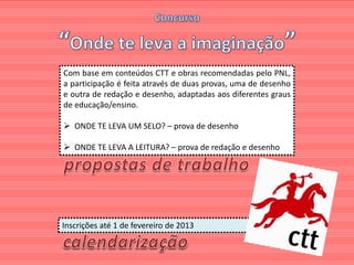 Com base em conteúdos CTT e obras recomendadas pelo PNL,
a participação é feita através de duas provas, uma de desenho
e outra de redação e desenho, adaptadas aos diferentes graus
de educação/ensino.

 ONDE TE LEVA UM SELO? – prova de desenho

 ONDE TE LEVA A LEITURA? – prova de redação e desenho




Inscrições até 1 de fevereiro de 2013
 