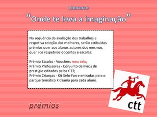 Na sequência da avaliação dos trabalhos e
respetiva seleção dos melhores, serão atribuídos
prémios quer aos alunos autores dos mesmos,
quer aos respetivos docentes e escolas:

Prémio Escolas - Vouchers meu selo;
Prémio Professores - Conjunto de livros de
prestígio editados pelos CTT;
Prémio Crianças - Kit Selo-Fan e entradas para o
parque temático Kidzania para cada aluno.
 