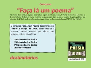 No intuito de incentivar o gosto pela leitura e pela escrita de poesia, O Plano Nacional de Leitura e o
Centro Cultural de Belém, numa iniciativa conjunta, convidam todas as escolas do país, públicas ou
privadas, do 1º Ciclo ao Ensino Secundário, a participar no Concurso de Poesia FAÇA LÁ UM POEMA.


 O concurso Faça Lá um Poema decorrerá entre
 Janeiro e Março de 2013, destinando-se a
 premiar poemas escritos por alunos dos
 seguintes níveis educativos:

 •   1º Ciclo do Ensino Básico
 •   2º Ciclo do Ensino Básico
 •   3º Ciclo do Ensino Básico
 •   Ensino Secundário
 