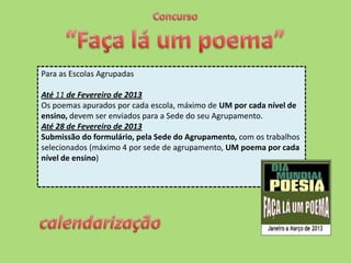 Para as Escolas Agrupadas

Até 11 de Fevereiro de 2013
Os poemas apurados por cada escola, máximo de UM por cada nível de
ensino, devem ser enviados para a Sede do seu Agrupamento.
Até 28 de Fevereiro de 2013
Submissão do formulário, pela Sede do Agrupamento, com os trabalhos
selecionados (máximo 4 por sede de agrupamento, UM poema por cada
nível de ensino)
 