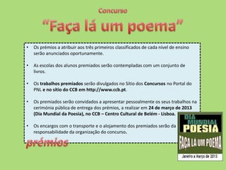 •   Os prémios a atribuir aos três primeiros classificados de cada nível de ensino
    serão anunciados oportunamente.

•   As escolas dos alunos premiados serão contempladas com um conjunto de
    livros.

•   Os trabalhos premiados serão divulgados no Sítio dos Concursos no Portal do
    PNL e no sítio do CCB em http://www.ccb.pt.

•   Os premiados serão convidados a apresentar pessoalmente os seus trabalhos na
    cerimónia pública de entrega dos prémios, a realizar em 24 de março de 2013
    (Dia Mundial da Poesia), no CCB – Centro Cultural de Belém - Lisboa.

•   Os encargos com o transporte e o alojamento dos premiados serão da
    responsabilidade da organização do concurso.
 