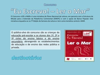 O Concurso «LER o MAR» é uma iniciativa do Plano Nacional de Leitura, em parceria com a Estrutura de
Missão para a Extensão da Plataforma Continental (EMEPC) e com o apoio do Banco Popular. Esta
iniciativa enquadra-se na 7ª Edição da Semana da Leitura e tem como temática central o MAR.




O público-alvo do concurso são as crianças da
educação pré-escolar e os alunos dos 1º, 2º e
3º ciclos do ensino básico e do ensino
secundário, abrangendo os estabelecimentos
de educação e de ensino das redes pública e
privada.
 