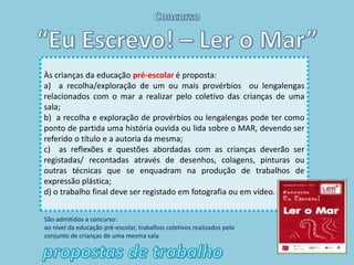 Às crianças da educação pré-escolar é proposta:
a) a recolha/exploração de um ou mais provérbios ou lengalengas
relacionados com o mar a realizar pelo coletivo das crianças de uma
sala;
b) a recolha e exploração de provérbios ou lengalengas pode ter como
ponto de partida uma história ouvida ou lida sobre o MAR, devendo ser
referido o título e a autoria da mesma;
c) as reflexões e questões abordadas com as crianças deverão ser
registadas/ recontadas através de desenhos, colagens, pinturas ou
outras técnicas que se enquadram na produção de trabalhos de
expressão plástica;
d) o trabalho final deve ser registado em fotografia ou em vídeo.


São admitidos a concurso:
ao nível da educação pré-escolar, trabalhos coletivos realizados pelo
conjunto de crianças de uma mesma sala
 
