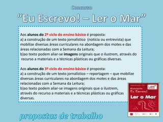 Aos alunos do 2º ciclo do ensino básico é proposta:
a) a construção de um texto jornalístico (notícia ou entrevista) que
mobilize diversas áreas curriculares na abordagem dos motes e das
áreas relacionadas com a Semana da Leitura;
b)ao texto podem aliar-se imagens originais que o ilustrem, através do
recurso a materiais e a técnicas plásticas ou gráficas diversas.

Aos alunos do 3º ciclo do ensino básico é proposta:
a) a construção de um texto jornalístico – reportagem – que mobilize
diversas áreas curriculares na abordagem dos motes e das áreas
relacionadas com a Semana da Leitura;
b)ao texto podem aliar-se imagens originais que o ilustrem,
através do recurso a materiais e a técnicas plásticas ou gráficas
diversas.
 