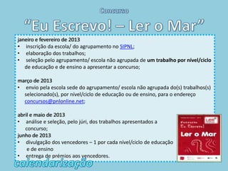 janeiro e fevereiro de 2013
• inscrição da escola/ do agrupamento no SIPNL;
• elaboração dos trabalhos;
• seleção pelo agrupamento/ escola não agrupada de um trabalho por nível/ciclo
   de educação e de ensino a apresentar a concurso;

março de 2013
• envio pela escola sede do agrupamento/ escola não agrupada do(s) trabalhos(s)
  selecionado(s), por nível/ciclo de educação ou de ensino, para o endereço
  concursos@pnlonline.net;

abril e maio de 2013
• análise e seleção, pelo júri, dos trabalhos apresentados a
   concurso;
junho de 2013
• divulgação dos vencedores – 1 por cada nível/ciclo de educação
    e de ensino
• entrega de prémios aos vencedores.
 