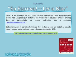 Entre 1 e 31 de Março de 2013, cada trabalho selecionado pelos agrupamentos/
escolas não agrupadas (um trabalho, por nível/ciclo de educação e/ou de ensino)
deve ser apresentado, via correio eletrónico, para o endereço
concursos@pnlonline.net.

Cada mensagem de correio electrónico deve incluir apenas um trabalho, gravado
como imagem, texto, áudio ou vídeo, não devendo exceder 1GB.
 