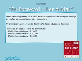 Serão atribuídos prémios aos autores dos trabalhos vencedores (crianças e jovens) e
às escolas/ agrupamentos que estes frequentam.

Os prémios divergem em função dos níveis/ ciclos de educação e de ensino:

- Educação pré-escolar - «Um dia de Aventuras»
 - 1º ciclo do ensino básico - € 150,00
 - 2º ciclo do ensino básico - € 200,00
 - 3º ciclo do ensino básico - € 250,00
 