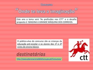 Este ano o tema será “As profissões nos CTT” e o desafio
proposto é: IMAGINA A GRANDE MÁQUINA DOS CORREIOS.




O público-alvo do concurso são as crianças da
educação pré-escolar e os alunos dos 1º e 2º
ciclos do ensino básico.
 