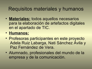 Requisitos materiales y humanos
• Materiales: todos aquellos necesarios
para la elaboración de artefactos digitales
en el apartado de TIC.
• Humanos:
• Profesoras participantes en este proyecto
Adela Ruiz Labarga, Nati Sánchez Ávila y
Paz Fernández de Vera.
• Alumnado, profesionales del mundo de la
empresa y de la comunicación.
 