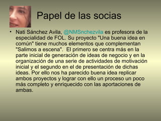 Papel de las socias
• Nati Sánchez Avila, @NMSnchezvila es profesora de la
especialidad de FOL. Su proyecto "Una buena idea en
común" tiene muchos elementos que complementan
"Salimos a escena". El primero se centra más en la
parte inicial de generación de ideas de negocio y en la
organización de una serie de actividades de motivación
inicial y el segundo en el de presentación de dichas
ideas. Por ello nos ha parecido buena idea replicar
ambos proyectos y lograr con ello un proceso un poco
más completo y enriquecido con las aportaciones de
ambas.
 