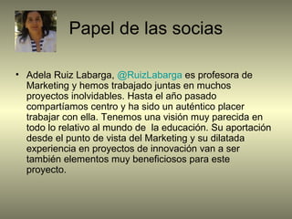 Papel de las socias
• Adela Ruiz Labarga, @RuizLabarga es profesora de
Marketing y hemos trabajado juntas en muchos
proyectos inolvidables. Hasta el año pasado
compartíamos centro y ha sido un auténtico placer
trabajar con ella. Tenemos una visión muy parecida en
todo lo relativo al mundo de la educación. Su aportación
desde el punto de vista del Marketing y su dilatada
experiencia en proyectos de innovación van a ser
también elementos muy beneficiosos para este
proyecto.
 