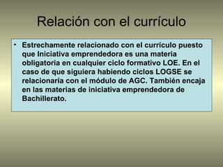 Relación con el currículo
• Estrechamente relacionado con el currículo puesto
que Iniciativa emprendedora es una materia
obligatoria en cualquier ciclo formativo LOE. En el
caso de que siguiera habiendo ciclos LOGSE se
relacionaría con el módulo de AGC. También encaja
en las materias de iniciativa emprendedora de
Bachillerato.
 