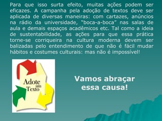 Para que isso surta efeito, muitas ações podem ser eficazes. A campanha pela adoção de textos deve ser aplicada de diversas maneiras: com cartazes, anúncios na rádio da universidade, “boca-a-boca” nas salas de aula e demais espaços acadêmicos etc. Tal como a ideia de sustentabilidade, as ações para que essa prática torne-se corriqueira na cultura moderna devem ser balizadas pelo entendimento de que não é fácil mudar hábitos e costumes culturais: mas não é impossível! Vamos abraçar essa causa! 