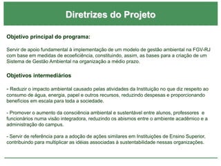 Diretrizes do Projeto
Objetivo principal do programa:
Servir de apoio fundamental à implementação de um modelo de gestão ambiental na FGV-RJ
com base em medidas de ecoeficiência, constituindo, assim, as bases para a criação de um
Sistema de Gestão Ambiental na organização a médio prazo.
Objetivos intermediários
- Reduzir o impacto ambiental causado pelas atividades da Instituição no que diz respeito ao
consumo de água, energia, papel e outros recursos, reduzindo despesas e proporcionando
benefícios em escala para toda a sociedade.
- Promover o aumento da consciência ambiental e sustentável entre alunos, professores e
funcionários numa visão integradora, reduzindo os abismos entre o ambiente acadêmico e a
administração do campus.
- Servir de referência para a adoção de ações similares em Instituições de Ensino Superior,
contribuindo para multiplicar as idéias associadas à sustentabilidade nessas organizações.
 