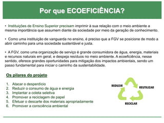 Por que ECOEFICIÊNCIA?
• Instituições de Ensino Superior precisam imprimir à sua relação com o meio ambiente a
mesma importância que assumem diante da sociedade por meio da geração de conhecimento.
• Como uma instituição de vanguarda no ensino, é preciso que a FGV se posicione de modo a
abrir caminho para uma sociedade sustentável e justa.
• A FGV, como uma organização de serviço é grande consumidora de água, energia, materiais
e recursos naturais em geral, e despeja resíduos no meio ambiente. A ecoeficiência, nesse
sentido, oferece grandes oportunidades para mitigação dos impactos ambientais, sendo um
passo fundamental para iniciar o caminho da sustentabilidade.
Os pilares do projeto
1. Atacar o desperdício
2. Reduzir o consumo de água e energia
3. Implantar a coleta seletiva
4. Promover a reciclagem de papel
5. Efetuar o descarte dos materiais apropriadamente
6. Promover a consciência ambiental
 