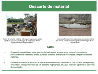 Descarte de material
Ações:
• Disponibilizar contêiners ou recipientes fechados para armazenar os materiais depositados
provisoriamente no terreno anexo, evitando os riscos ambientais associados à exposição desses
materiais.
• Estabelecer normas e políticas de descarte de material em consonância com normas de segurança,
evitando os riscos ambientais de um descarte inapropriado. Divulgar os riscos e promover palestras
de orientação.
Restos de entulho, madeira e ferrugem depositados a céu
aberto favorecem a proliferação de roedores e afetam
negativamente a imagem da FGV
Lâmpadas fluorescentes depositadas provisoriamente a
céu aberto, constituindo ameaça de contaminação do ar e
risco à saúde.
 