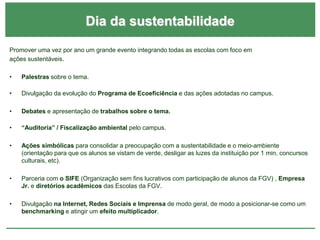 Dia da sustentabilidade
Promover uma vez por ano um grande evento integrando todas as escolas com foco em
ações sustentáveis.
• Palestras sobre o tema.
• Divulgação da evolução do Programa de Ecoeficiência e das ações adotadas no campus.
• Debates e apresentação de trabalhos sobre o tema.
• “Auditoria” / Fiscalização ambiental pelo campus.
• Ações simbólicas para consolidar a preocupação com a sustentabilidade e o meio-ambiente
(orientação para que os alunos se vistam de verde, desligar as luzes da instituição por 1 min, concursos
culturais, etc).
• Parceria com o SIFE (Organização sem fins lucrativos com participação de alunos da FGV) , Empresa
Jr. e diretórios acadêmicos das Escolas da FGV.
• Divulgação na Internet, Redes Sociais e Imprensa de modo geral, de modo a posicionar-se como um
benchmarking e atingir um efeito multiplicador.
 