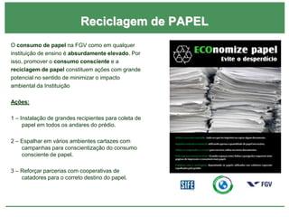 Reciclagem de PAPEL
O consumo de papel na FGV como em qualquer
instituição de ensino é absurdamente elevado. Por
isso, promover o consumo consciente e a
reciclagem de papel constituem ações com grande
potencial no sentido de minimizar o impacto
ambiental da Instituição
Ações:
1 – Instalação de grandes recipientes para coleta de
papel em todos os andares do prédio.
2 – Espalhar em vários ambientes cartazes com
campanhas para conscientização do consumo
consciente de papel.
3 – Reforçar parcerias com cooperativas de
catadores para o correto destino do papel.
 