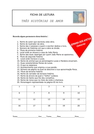 FICHA DE LEITURA

           TRÊS HISTÓRIAS DE AMOR



Recorda alguns pormenores desta história:

    1. Nome do autor que escreveu esta obra.
    2. Nome do ilustrador da obra.
    3. Nome das 2 pessoas a quem o escritor dedica o livro.
    4. Número de histórias em que a obra se divide.
    5. Título da primeira história.
    6. Local onde se situava a casa do João Maria.
    7. Nome das duas raparigas por quem João Maria se apaixonou.
    8. Título da segunda história.
    9. Local onde morava o Lucas.
    10. Nome do animal que as personagens Lucas e Pandora encarnam.
    11. Duas características físicas do Lucas.
    12. O que os separava.
    13. Acontecimento que originou a sua paixão.
    14. Número da página na qual se descreve a sua aproximação física.
    15. Título da terceira história
    16. Nome do narrador da terceira história.
    17. Nome da árvore da qual o “Velho” cuidava.
    18. Nome do Santo que lhe deu conselhos.
    19. Nome da noiva que no meio da noite o chamava.
    20. Personagem representada na página 65 do livro.

      1                2                3             4                  5


      6                7                8             9              10


      11               12               13           14              15


      16               17               18           19              20




Nome______________________Ano_____Turma______Data_______________Hora______
 