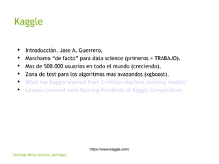Santiago Mota (@mota_santiago)
Kaggle
https://www.kaggle.com/
 Introducción. Jose A. Guerrero.
 Marchamo “de facto” para data science (primeros = TRABAJO).
 Mas de 500.000 usuarios en todo el mundo (creciendo).
 Zona de test para los algoritmos mas avazandos (xgboost).
 What has Kaggle learned from 2 million machine learning models?
 Lessons Learned from Running Hundreds of Kaggle Competitions
 