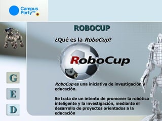 ROBOCUP
    ¿Qué es la RoboCup?




G   RoboCup es una iniciativa de investigación y
    educación.
E   Se trata de un intento de promover la robótica
    inteligente y la investigación, mediante el
    desarrollo de proyectos orientados a la
D   educación
 