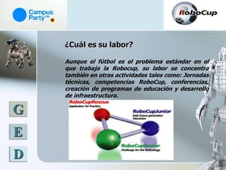 ¿Cuál es su labor?

    Aunque el fútbol es el problema estándar en el
    que trabaja la Robocup, su labor se concentra
    también en otras actividades tales como: Jornadas
    técnicas, competencias RoboCup, conferencias,
    creación de programas de educación y desarrollo
    de infraestructura.

G
E
D
 