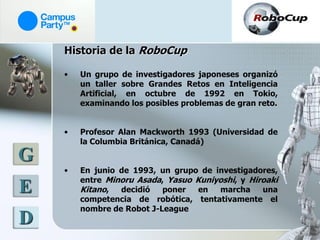 Historia de la RoboCup

    •   Un grupo de investigadores japoneses organizó
        un taller sobre Grandes Retos en Inteligencia
        Artificial, en octubre de 1992 en Tokio,
        examinando los posibles problemas de gran reto.


    •   Profesor Alan Mackworth 1993 (Universidad de
        la Columbia Británica, Canadá)

G
    •   En junio de 1993, un grupo de investigadores,
        entre Minoru Asada, Yasuo Kuniyoshi, y Hiroaki
E       Kitano, decidió poner en marcha una
        competencia de robótica, tentativamente el
        nombre de Robot J-League
D
 