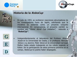 Historia de la RoboCup

    •   En julio de 1993, se recibieron reacciones abrumadoras de
        los investigadores fuera de Japón, solicitando que la
        iniciativa se extienda como un proyecto conjunto
        internacional. En consecuencia, el proyecto cambió su
        nombre por “Robot World Cup Initiative”, reducido a
        ”RoboCup”.

G   •   Independientemente el laboratorio del Profesor Minoru
        Asada en la Universidad de Osaka, y la profesora Manuela
        Veloso y su alumno Peter Stone en la Universidad Carnegie
E       Mellon había estado trabajando en los robots jugando al
        fútbol. Sin la participación de estos primeros pioneros en el
        campo, RoboCup no podría haber despegado.
D
 