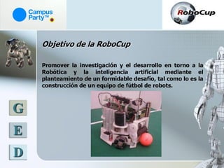 Objetivo de la RoboCup

    Promover la investigación y el desarrollo en torno a la
    Robótica y la inteligencia artificial mediante el
    planteamiento de un formidable desafío, tal como lo es la
    construcción de un equipo de fútbol de robots.



G
E
D
 