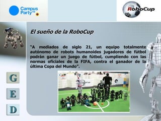 El sueño de la RoboCup

    “A mediados de siglo 21, un equipo totalmente
    autónomo de robots humanoides jugadores de fútbol
    podrán ganar un juego de fútbol, cumpliendo con las
    normas oficiales de la FIFA, contra el ganador de la
    última Copa del Mundo”.


G
E
D
 