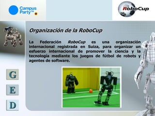 Organización de la RoboCup

    La    Federación   RoboCup   es    una   organización
    internacional registrada en Suiza, para organizar un
    esfuerzo internacional de promover la ciencia y la
    tecnología mediante los juegos de fútbol de robots y
    agentes de software.



G
E
D
 