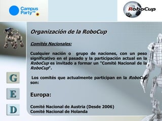Organización de la RoboCup

    Comités Nacionales:

    Cualquier nación o grupo de naciones, con un peso
    significativo en el pasado y la participación actual en la
    RoboCup es invitado a formar un "Comité Nacional de la
    RoboCup".

G    Los comités que actualmente participan en la RoboCup
    son:


E   Europa:

    Comité Nacional de Austria (Desde 2006)
D   Comité Nacional de Holanda
 
