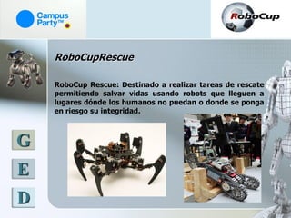 RoboCupRescue

    RoboCup Rescue: Destinado a realizar tareas de rescate
    permitiendo salvar vidas usando robots que lleguen a
    lugares dónde los humanos no puedan o donde se ponga
    en riesgo su integridad.



G
E
D
 