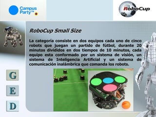 RoboCup Small Size
    La categoría consiste en dos equipos cada uno de cinco
    robots que juegan un partido de fútbol, durante 20
    minutos divididos en dos tiempos de 10 minutos, cada
    equipo esta conformado por un sistema de visión, un
    sistema de Inteligencia Artificial y un sistema de
    comunicación inalámbrica que comanda los robots.


G
E
D
 