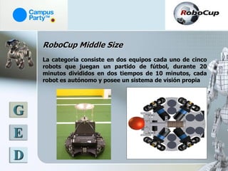 RoboCup Middle Size
    La categoría consiste en dos equipos cada uno de cinco
    robots que juegan un partido de fútbol, durante 20
    minutos divididos en dos tiempos de 10 minutos, cada
    robot es autónomo y posee un sistema de visión propia




G
E
D
 
