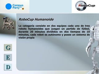RoboCup Humanoide
    La categoría consiste en dos equipos cada uno de tres
    robots humanoides que juegan un partido de fútbol,
    durante 20 minutos divididos en dos tiempos de 10
    minutos, cada robot es autónomo y posee un sistema de
    visión propia



G
E
D
 